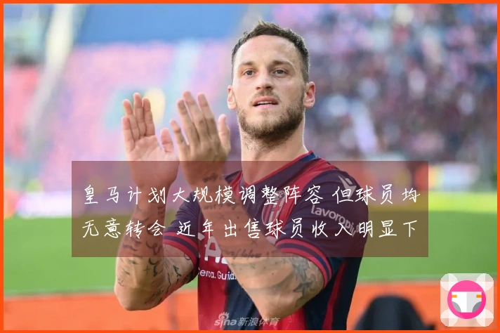 皇马计划大规模调整阵容 但球员均无意转会 近年出售球员收入明显下降