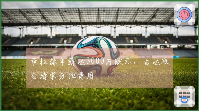 萨拉赫年薪达3000万欧元,吉达联合请求分担费用