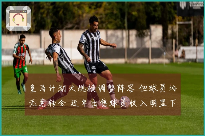 皇马计划大规模调整阵容 但球员均无意转会 近年出售球员收入明显下降